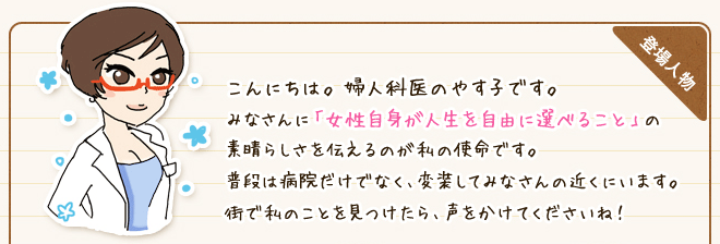 こんにちは。 婦人科医のやす子です。みなさんに「女性自身が人生を自由に選べること」の素晴らしさを伝えるのが私の使命です。普段は病院だけでなく、変装してみなさんの近くにいます。街で私のことを見つけたら、声をかけてくださいね！