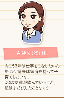 さゆり(25) OL 向こう3年は仕事をこなしたいんだけど、将来は家庭を持って子育てしたいな。OCは友達がのんでいるけど、私はまだ試したことなくて･･･