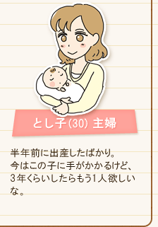 とし子(30) 主婦 半年前に出産したばかり。今はこの子に手がかかるけど、3年くらいしたらもう1人欲しいな。