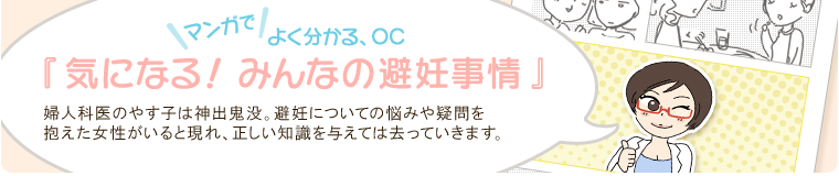 マンガでよく分かる、OC 『気になる！みんなの避妊事情』 婦人科医のやす子は神出鬼没。避妊についての悩みや疑問を抱えた女性がいると現れ、正しい知識を与えては去っていきます。