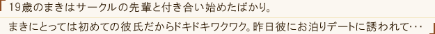 「19歳のまきはサークルの先輩と付き合い始めたばかり。まきにとっては初めての彼氏だからドキドキワクワク。昨日彼にお泊りデートに誘われて・・・」