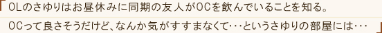 「OLのさゆりはお昼休みに同期の友人がOCをのんでいることを知る。OCって良さそうだけど、なんか気がすすまなくて・・・というさゆりの部屋には・・・」