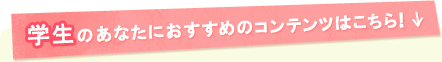 学生のあなたにおすすめのコンテンツはこちら！