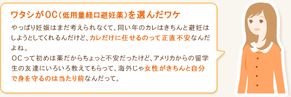 ワタシがOC（低用量経口避妊薬）を選んだワケ やっぱり妊娠はまだ考えられなくて、同い年のカレはきちんと避妊はしようとしてくれるんだけど、カレだけに任せるのって正直不安なんだよね。OCって初めは薬だからちょっと不安だったけど、アメリカからの留学生の友達にいろいろ教えてもらって、海外じゃ女性がきちんと自分で身を守るのは当たり前なんだって。