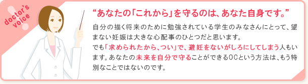 あなたの「これから」を守るのは、あなた自身です。自分の描く将来のために勉強されている学生のみなさんにとって、望まない妊娠は大きな心配事のひとつだと思います。でも「求められたから、つい」で、避妊をないがしろにしてしまう人もいます。あなたの未来を自分で守ることができるOCという方法は、もう特別なことではないのです。
