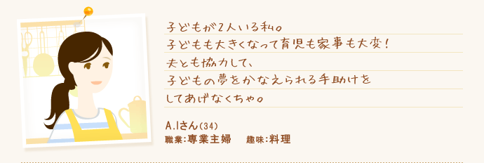 子どもが2人いる私。子どもも大きくなって育児も家事も大変!夫とも協力して、子どもの夢をかなえられる手助けをしてあげなくちゃ。 A.Iさん(34) 職業:専業主婦 趣味:料理