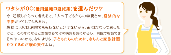 ワタシがOC(低用量経口避妊薬)を選んだワケ 今、妊娠したらって考えると、2人の子どもたちの学費とか、経済的な不安がどうしてもあるわ。最初は、OCは病院でもらわないといけないから、面倒だなって思ったけど、この年になると女性ならではの病気も気になるし、病院で相談できるいいかもって。なによりも、子どもたちのために、きちんと家族計画を立てるのが親の責任よね。