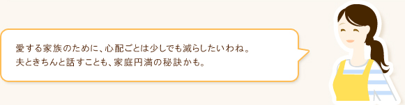 愛する家族のために、心配ごとは少しでも減らしたいわね。夫ときちんと話すことも、家庭円満の秘訣かも。
