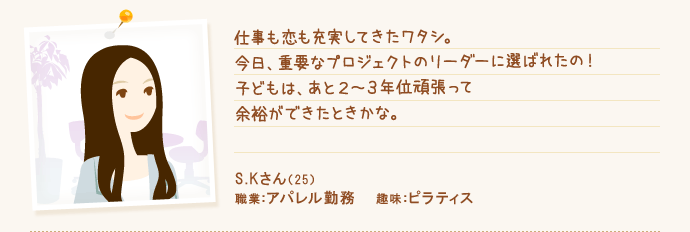 仕事も恋も充実してきたワタシ。今日、重要なプロジェクトのリーダーに選ばれたの!子どもは、あと2~3年位頑張って余裕ができたときかな。 S.Kさん(29) 職業:アパレル勤務 趣味:ピラティス