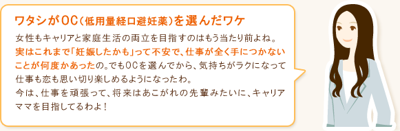 ワタシがOC(低用量経口避妊薬)を選んだワケ 女性もキャリアと家庭の両立を目指すのはもう当たり前よね。実はこれまで「妊娠したかも」って不安で、仕事が全く手につかないことが何度かあったの。でもOCを選んでから、気持ちがラクになって仕事も恋も思い切り楽しめるようになったわ。今は、仕事を頑張って、将来はあこがれの先輩みたいに、キャリアママを目指してるわよ!