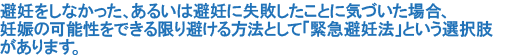 避妊をしなかった、あるいは避妊に失敗したことに気づいた場合、妊娠の可能性をできる限り避ける方法として「緊急避妊法」という選択肢があります。